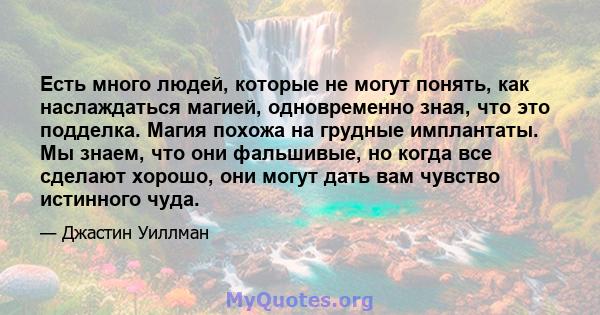 Есть много людей, которые не могут понять, как наслаждаться магией, одновременно зная, что это подделка. Магия похожа на грудные имплантаты. Мы знаем, что они фальшивые, но когда все сделают хорошо, они могут дать вам