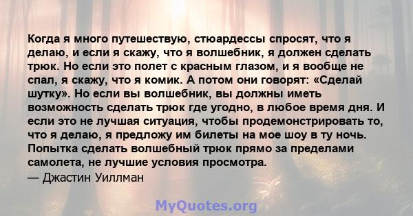 Когда я много путешествую, стюардессы спросят, что я делаю, и если я скажу, что я волшебник, я должен сделать трюк. Но если это полет с красным глазом, и я вообще не спал, я скажу, что я комик. А потом они говорят: