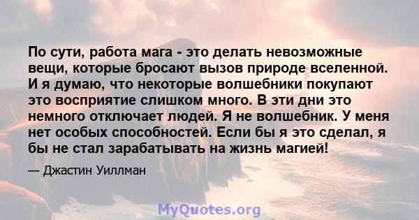 По сути, работа мага - это делать невозможные вещи, которые бросают вызов природе вселенной. И я думаю, что некоторые волшебники покупают это восприятие слишком много. В эти дни это немного отключает людей. Я не