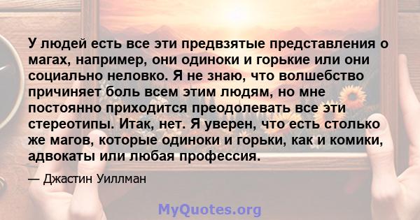 У людей есть все эти предвзятые представления о магах, например, они одиноки и горькие или они социально неловко. Я не знаю, что волшебство причиняет боль всем этим людям, но мне постоянно приходится преодолевать все