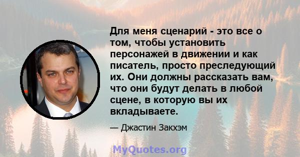 Для меня сценарий - это все о том, чтобы установить персонажей в движении и как писатель, просто преследующий их. Они должны рассказать вам, что они будут делать в любой сцене, в которую вы их вкладываете.