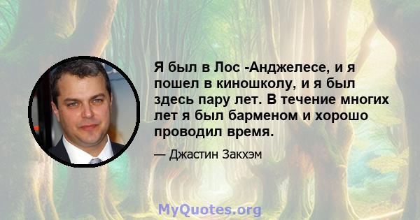 Я был в Лос -Анджелесе, и я пошел в киношколу, и я был здесь пару лет. В течение многих лет я был барменом и хорошо проводил время.