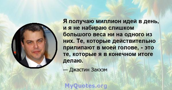 Я получаю миллион идей в день, и я не набираю слишком большого веса ни на одного из них. Те, которые действительно прилипают в моей голове, - это те, которые я в конечном итоге делаю.