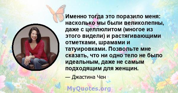 Именно тогда это поразило меня: насколько мы были великолепны, даже с целлюлитом (многое из этого видели) и растягивающими отметками, шрамами и татуировками. Позвольте мне сказать, что ни одно тело не было идеальным,