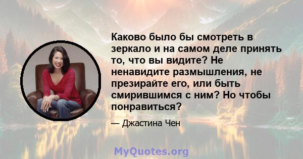 Каково было бы смотреть в зеркало и на самом деле принять то, что вы видите? Не ненавидите размышления, не презирайте его, или быть смирившимся с ним? Но чтобы понравиться?