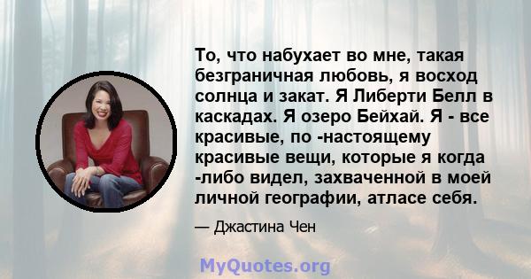 То, что набухает во мне, такая безграничная любовь, я восход солнца и закат. Я Либерти Белл в каскадах. Я озеро Бейхай. Я - все красивые, по -настоящему красивые вещи, которые я когда -либо видел, захваченной в моей