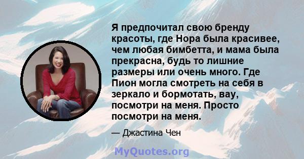 Я предпочитал свою бренду красоты, где Нора была красивее, чем любая бимбетта, и мама была прекрасна, будь то лишние размеры или очень много. Где Пион могла смотреть на себя в зеркало и бормотать, вау, посмотри на меня. 