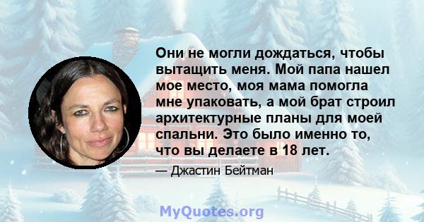 Они не могли дождаться, чтобы вытащить меня. Мой папа нашел мое место, моя мама помогла мне упаковать, а мой брат строил архитектурные планы для моей спальни. Это было именно то, что вы делаете в 18 лет.