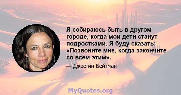 Я собираюсь быть в другом городе, когда мои дети станут подростками. Я буду сказать: «Позвоните мне, когда закончите со всем этим».