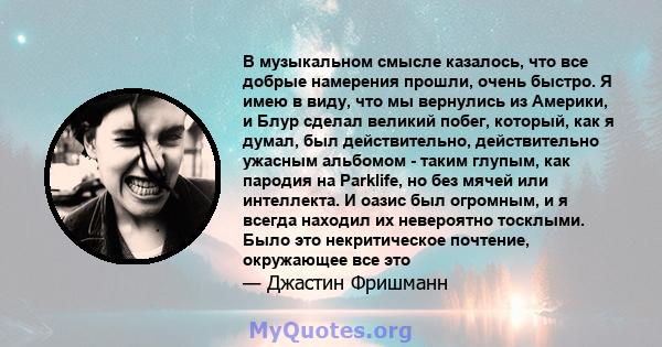 В музыкальном смысле казалось, что все добрые намерения прошли, очень быстро. Я имею в виду, что мы вернулись из Америки, и Блур сделал великий побег, который, как я думал, был действительно, действительно ужасным