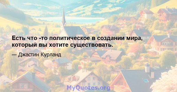 Есть что -то политическое в создании мира, который вы хотите существовать.