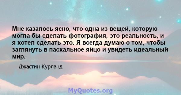 Мне казалось ясно, что одна из вещей, которую могла бы сделать фотография, это реальность, и я хотел сделать это. Я всегда думаю о том, чтобы заглянуть в пасхальное яйцо и увидеть идеальный мир.