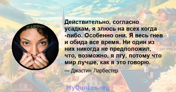 Действительно, согласно усадкам, я злюсь на всех когда -либо. Особенно они. Я весь гнев и обида все время. Ни один из них никогда не предположил, что, возможно, я лгу, потому что мир лучше, как я это говорю.