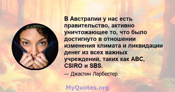 В Австралии у нас есть правительство, активно уничтожающее то, что было достигнуто в отношении изменения климата и ликвидации денег из всех важных учреждений, таких как ABC, CSIRO и SBS.