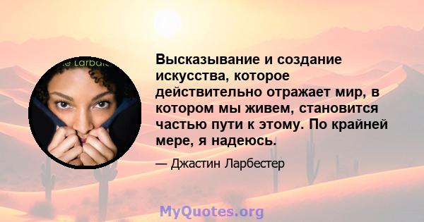 Высказывание и создание искусства, которое действительно отражает мир, в котором мы живем, становится частью пути к этому. По крайней мере, я надеюсь.