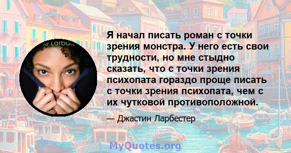 Я начал писать роман с точки зрения монстра. У него есть свои трудности, но мне стыдно сказать, что с точки зрения психопата гораздо проще писать с точки зрения психопата, чем с их чутковой противоположной.