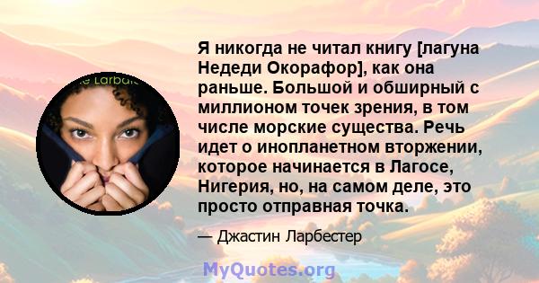 Я никогда не читал книгу [лагуна Недеди Окорафор], как она раньше. Большой и обширный с миллионом точек зрения, в том числе морские существа. Речь идет о инопланетном вторжении, которое начинается в Лагосе, Нигерия, но, 