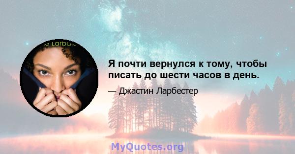 Я почти вернулся к тому, чтобы писать до шести часов в день.