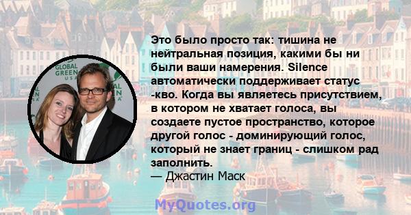 Это было просто так: тишина не нейтральная позиция, какими бы ни были ваши намерения. Silence автоматически поддерживает статус -кво. Когда вы являетесь присутствием, в котором не хватает голоса, вы создаете пустое