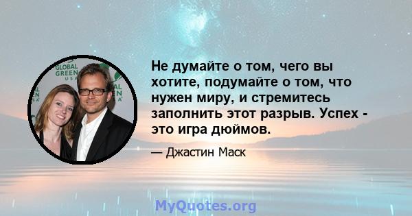 Не думайте о том, чего вы хотите, подумайте о том, что нужен миру, и стремитесь заполнить этот разрыв. Успех - это игра дюймов.