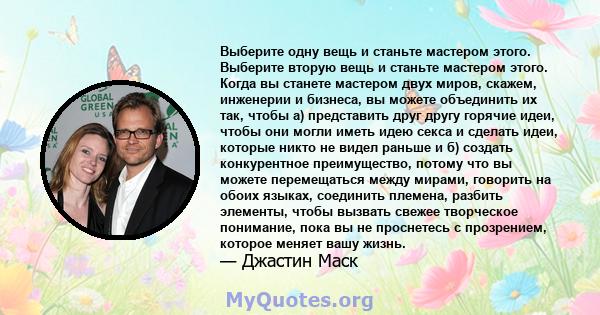 Выберите одну вещь и станьте мастером этого. Выберите вторую вещь и станьте мастером этого. Когда вы станете мастером двух миров, скажем, инженерии и бизнеса, вы можете объединить их так, чтобы а) представить друг другу 