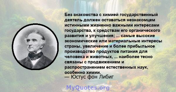 Без знакомства с химией государственный деятель должен оставаться незнакомцем истинными жизненно важными интересами государства, к средствам его органического развития и улучшения; ... самые высокие экономические или