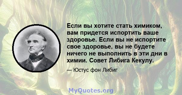 Если вы хотите стать химиком, вам придется испортить ваше здоровье. Если вы не испортите свое здоровье, вы не будете ничего не выполнить в эти дни в химии. Совет Либига Кекулу.