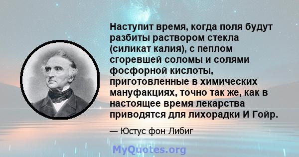 Наступит время, когда поля будут разбиты раствором стекла (силикат калия), с пеплом сгоревшей соломы и солями фосфорной кислоты, приготовленные в химических мануфакциях, точно так же, как в настоящее время лекарства