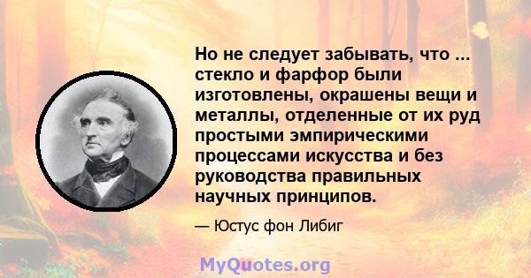 Но не следует забывать, что ... стекло и фарфор были изготовлены, окрашены вещи и металлы, отделенные от их руд простыми эмпирическими процессами искусства и без руководства правильных научных принципов.