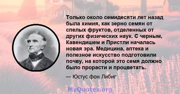 Только около семидесяти лет назад была химия, как зерно семян от спелых фруктов, отделенных от других физических наук. С черным, Кавендишем и Пристли началась новая эра. Медицина, аптека и полезное искусство подготовили 