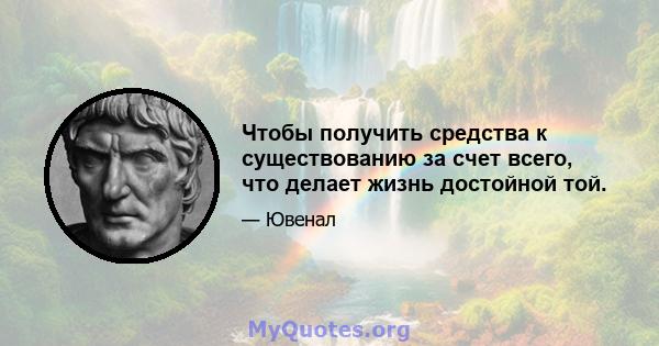 Чтобы получить средства к существованию за счет всего, что делает жизнь достойной той.