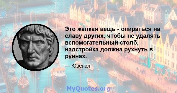 Это жалкая вещь - опираться на славу других, чтобы не удалять вспомогательный столб, надстройка должна рухнуть в руинах.