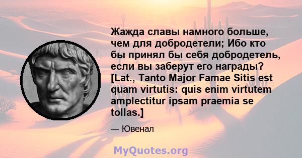 Жажда славы намного больше, чем для добродетели; Ибо кто бы принял бы себя добродетель, если вы заберут его награды? [Lat., Tanto Major Famae Sitis est quam virtutis: quis enim virtutem amplectitur ipsam praemia se