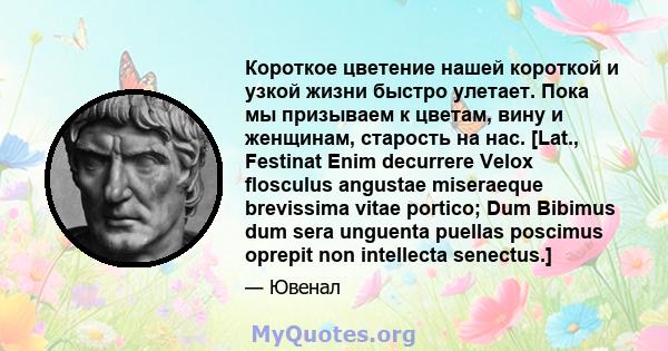 Короткое цветение нашей короткой и узкой жизни быстро улетает. Пока мы призываем к цветам, вину и женщинам, старость на нас. [Lat., Festinat Enim decurrere Velox flosculus angustae miseraeque brevissima vitae portico;