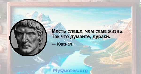 Месть слаще, чем сама жизнь. Так что думайте, дураки.