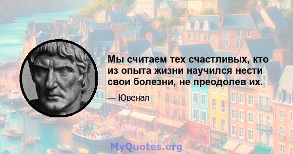 Мы считаем тех счастливых, кто из опыта жизни научился нести свои болезни, не преодолев их.