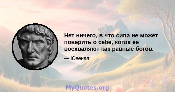 Нет ничего, в что сила не может поверить о себе, когда ее восхваляют как равные богов.