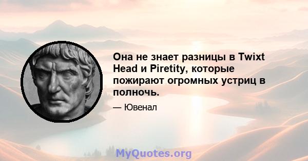 Она не знает разницы в Twixt Head и Piretity, которые пожирают огромных устриц в полночь.