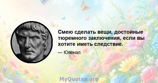 Смею сделать вещи, достойные тюремного заключения, если вы хотите иметь следствие.