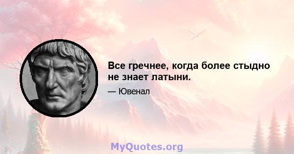 Все гречнее, когда более стыдно не знает латыни.