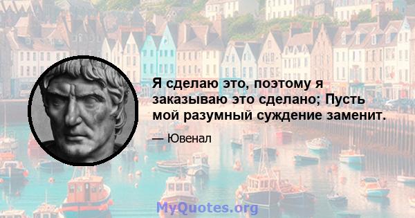 Я сделаю это, поэтому я заказываю это сделано; Пусть мой разумный суждение заменит.