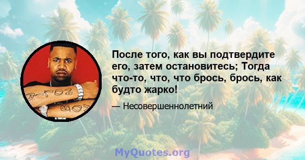 После того, как вы подтвердите его, затем остановитесь; Тогда что-то, что, что брось, брось, как будто жарко!