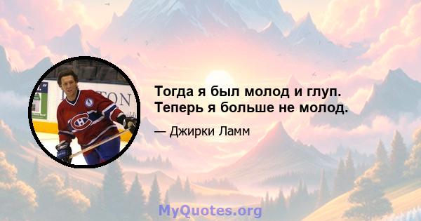 Тогда я был молод и глуп. Теперь я больше не молод.