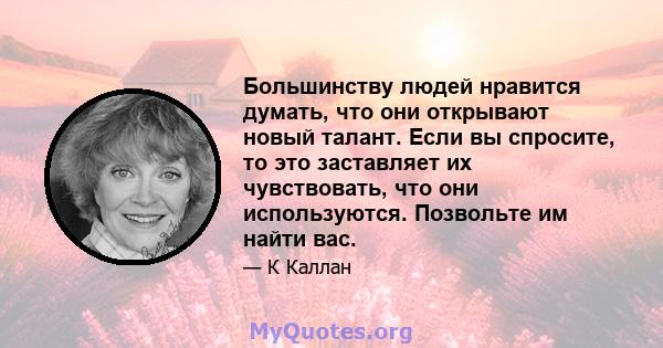 Большинству людей нравится думать, что они открывают новый талант. Если вы спросите, то это заставляет их чувствовать, что они используются. Позвольте им найти вас.