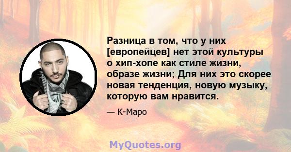 Разница в том, что у них [европейцев] нет этой культуры о хип-хопе как стиле жизни, образе жизни; Для них это скорее новая тенденция, новую музыку, которую вам нравится.