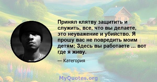 Принял клятву защитить и служить, все, что вы делаете, это неуважение и убийство. Я прошу вас не повредить моим детям; Здесь вы работаете ... вот где я живу.