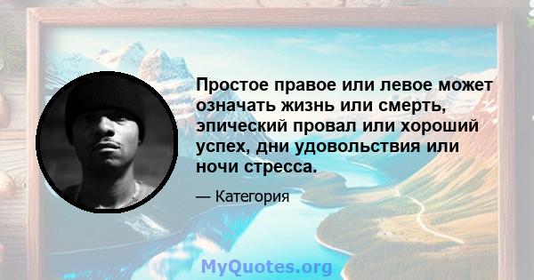 Простое правое или левое может означать жизнь или смерть, эпический провал или хороший успех, дни удовольствия или ночи стресса.