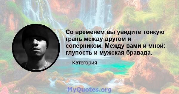 Со временем вы увидите тонкую грань между другом и соперником. Между вами и мной: глупость и мужская бравада.