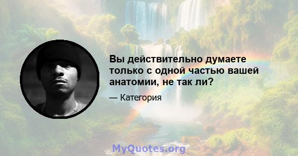 Вы действительно думаете только с одной частью вашей анатомии, не так ли?