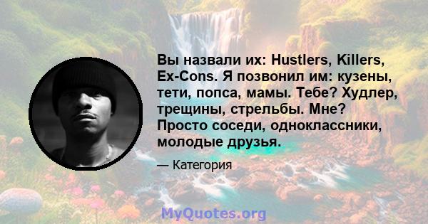 Вы назвали их: Hustlers, Killers, Ex-Cons. Я позвонил им: кузены, тети, попса, мамы. Тебе? Худлер, трещины, стрельбы. Мне? Просто соседи, одноклассники, молодые друзья.